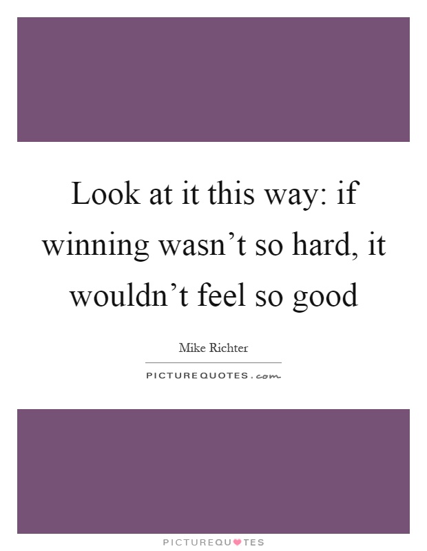 Look at it this way: if winning wasn't so hard, it wouldn't feel so good Picture Quote #1