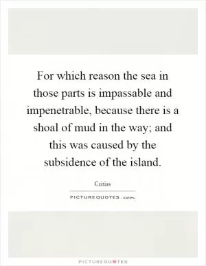 For which reason the sea in those parts is impassable and impenetrable, because there is a shoal of mud in the way; and this was caused by the subsidence of the island Picture Quote #1