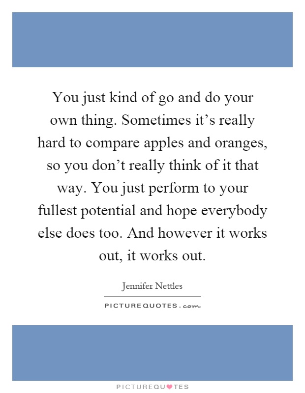 You just kind of go and do your own thing. Sometimes it's really hard to compare apples and oranges, so you don't really think of it that way. You just perform to your fullest potential and hope everybody else does too. And however it works out, it works out Picture Quote #1