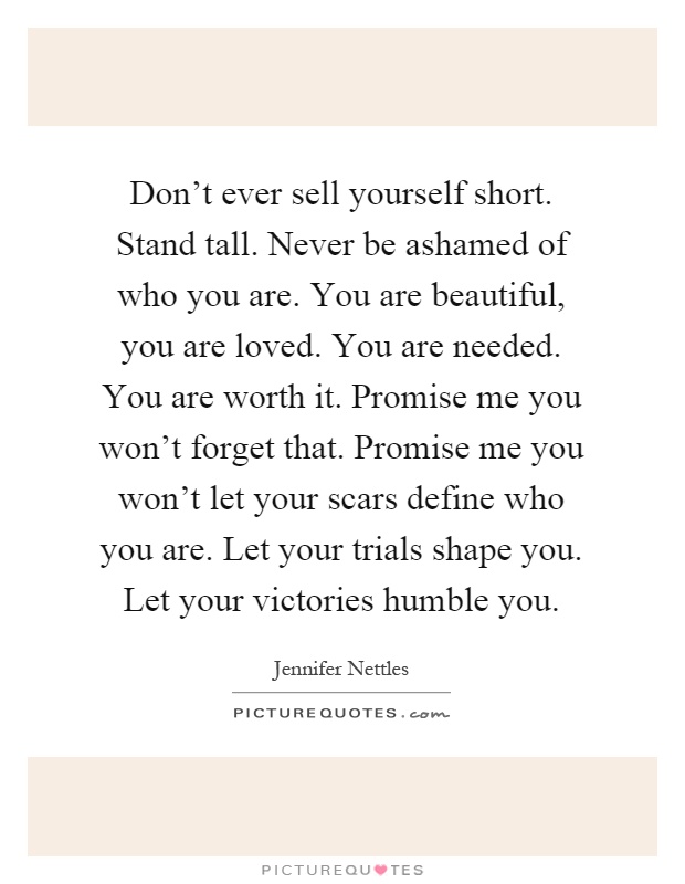 Don't ever sell yourself short. Stand tall. Never be ashamed of who you are. You are beautiful, you are loved. You are needed. You are worth it. Promise me you won't forget that. Promise me you won't let your scars define who you are. Let your trials shape you. Let your victories humble you Picture Quote #1