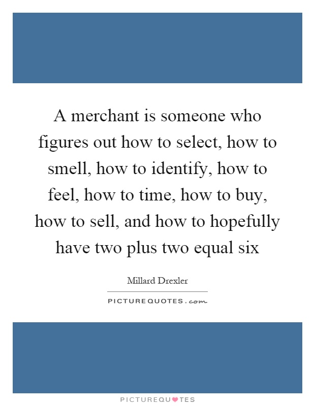 A merchant is someone who figures out how to select, how to smell, how to identify, how to feel, how to time, how to buy, how to sell, and how to hopefully have two plus two equal six Picture Quote #1