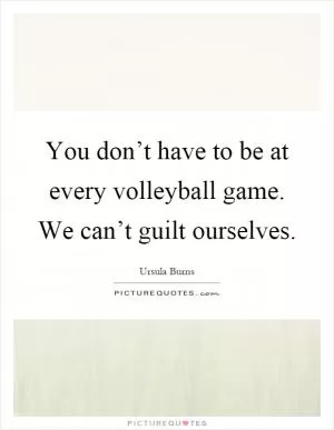 You don’t have to be at every volleyball game. We can’t guilt ourselves Picture Quote #1