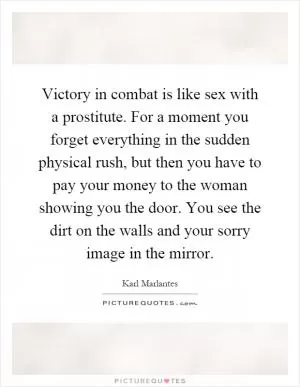 Victory in combat is like sex with a prostitute. For a moment you forget everything in the sudden physical rush, but then you have to pay your money to the woman showing you the door. You see the dirt on the walls and your sorry image in the mirror Picture Quote #1