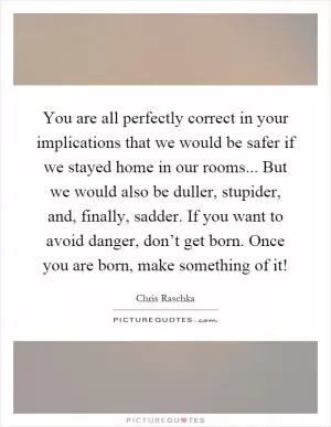 You are all perfectly correct in your implications that we would be safer if we stayed home in our rooms... But we would also be duller, stupider, and, finally, sadder. If you want to avoid danger, don’t get born. Once you are born, make something of it! Picture Quote #1