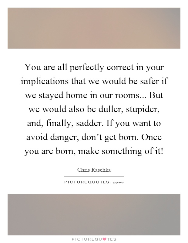 You are all perfectly correct in your implications that we would be safer if we stayed home in our rooms... But we would also be duller, stupider, and, finally, sadder. If you want to avoid danger, don't get born. Once you are born, make something of it! Picture Quote #1