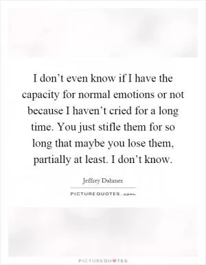 I don’t even know if I have the capacity for normal emotions or not because I haven’t cried for a long time. You just stifle them for so long that maybe you lose them, partially at least. I don’t know Picture Quote #1