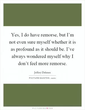 Yes, I do have remorse, but I’m not even sure myself whether it is as profound as it should be. I’ve always wondered myself why I don’t feel more remorse Picture Quote #1