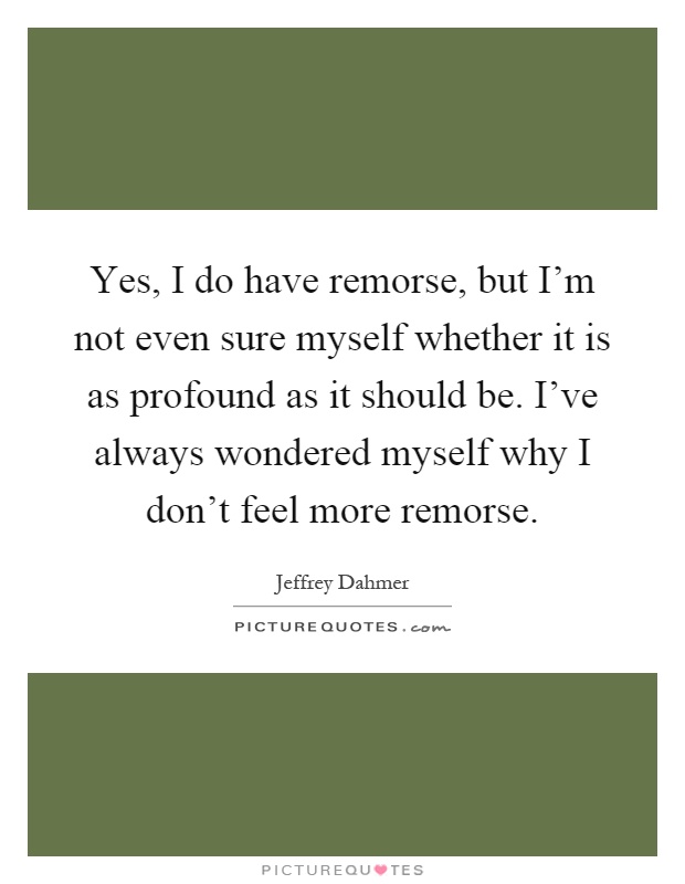Yes, I do have remorse, but I'm not even sure myself whether it is as profound as it should be. I've always wondered myself why I don't feel more remorse Picture Quote #1