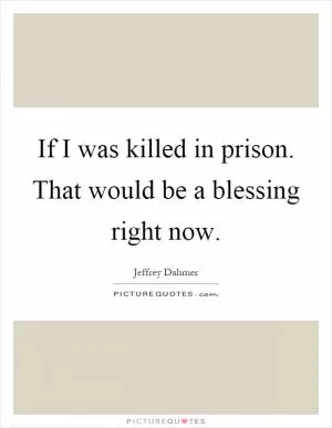 If I was killed in prison. That would be a blessing right now Picture Quote #1