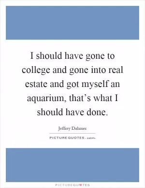 I should have gone to college and gone into real estate and got myself an aquarium, that’s what I should have done Picture Quote #1