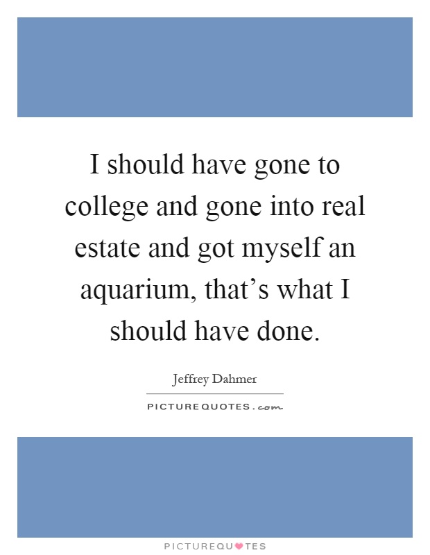 I should have gone to college and gone into real estate and got myself an aquarium, that's what I should have done Picture Quote #1