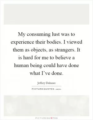 My consuming lust was to experience their bodies. I viewed them as objects, as strangers. It is hard for me to believe a human being could have done what I’ve done Picture Quote #1