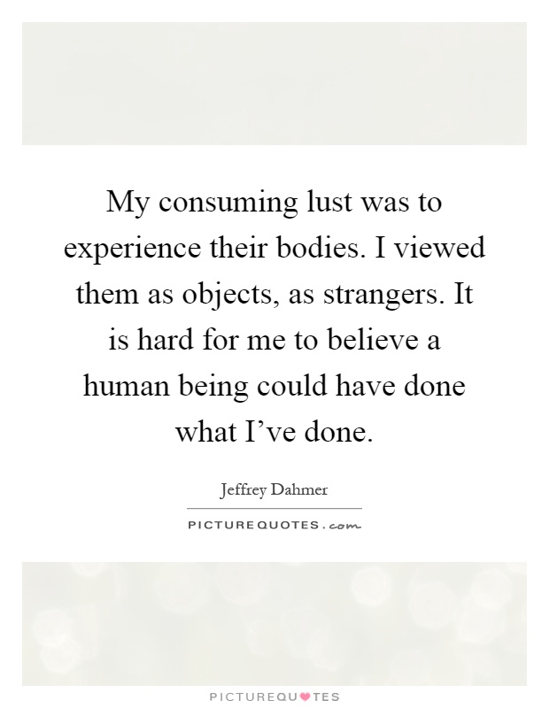 My consuming lust was to experience their bodies. I viewed them as objects, as strangers. It is hard for me to believe a human being could have done what I've done Picture Quote #1
