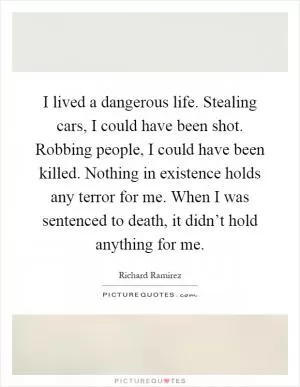I lived a dangerous life. Stealing cars, I could have been shot. Robbing people, I could have been killed. Nothing in existence holds any terror for me. When I was sentenced to death, it didn’t hold anything for me Picture Quote #1