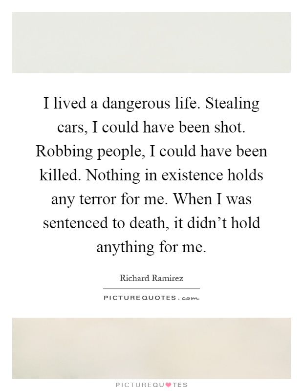 I lived a dangerous life. Stealing cars, I could have been shot. Robbing people, I could have been killed. Nothing in existence holds any terror for me. When I was sentenced to death, it didn't hold anything for me Picture Quote #1