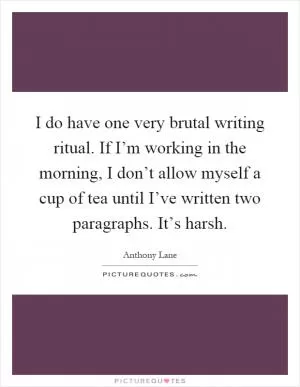I do have one very brutal writing ritual. If I’m working in the morning, I don’t allow myself a cup of tea until I’ve written two paragraphs. It’s harsh Picture Quote #1