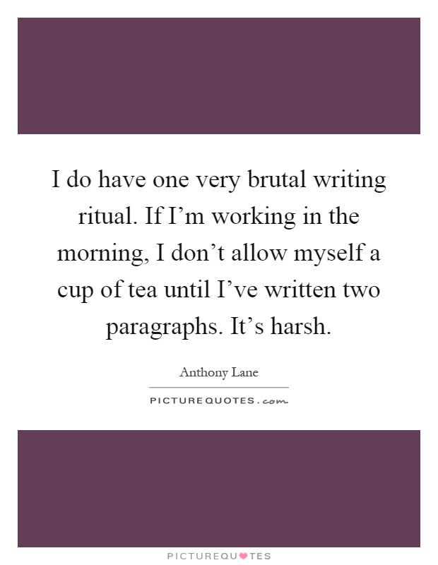 I do have one very brutal writing ritual. If I'm working in the morning, I don't allow myself a cup of tea until I've written two paragraphs. It's harsh Picture Quote #1