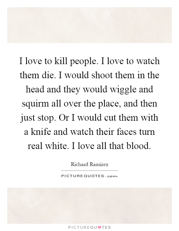 I love to kill people. I love to watch them die. I would shoot them in the head and they would wiggle and squirm all over the place, and then just stop. Or I would cut them with a knife and watch their faces turn real white. I love all that blood Picture Quote #1