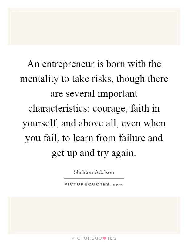 An entrepreneur is born with the mentality to take risks, though there are several important characteristics: courage, faith in yourself, and above all, even when you fail, to learn from failure and get up and try again Picture Quote #1