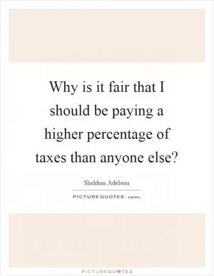 Why is it fair that I should be paying a higher percentage of taxes than anyone else? Picture Quote #1