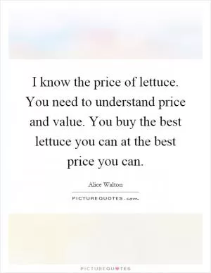 I know the price of lettuce. You need to understand price and value. You buy the best lettuce you can at the best price you can Picture Quote #1