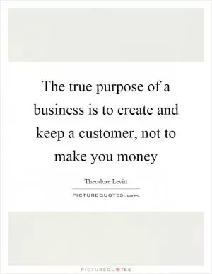 The true purpose of a business is to create and keep a customer, not to make you money Picture Quote #1