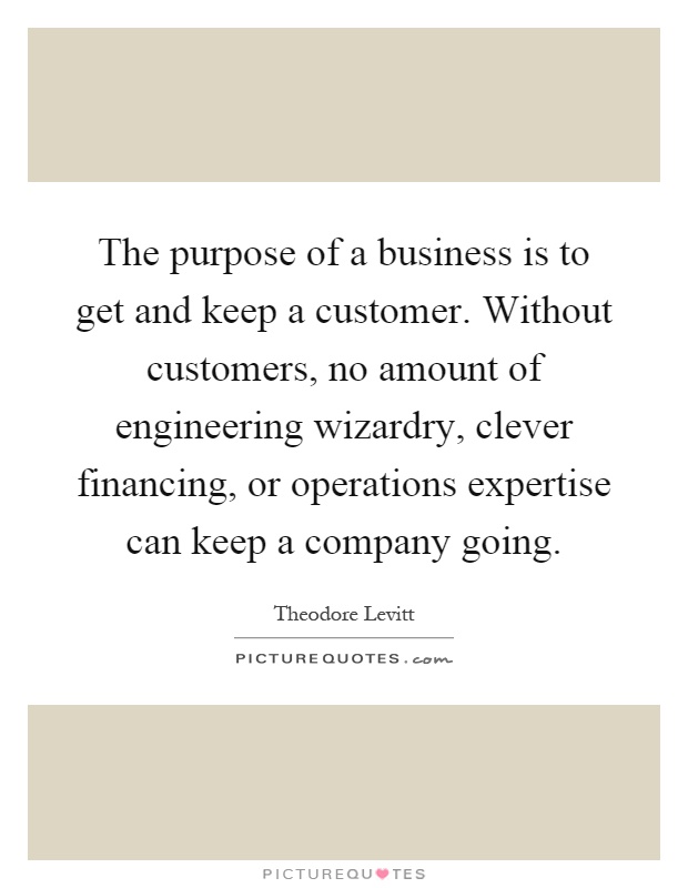 The purpose of a business is to get and keep a customer. Without customers, no amount of engineering wizardry, clever financing, or operations expertise can keep a company going Picture Quote #1