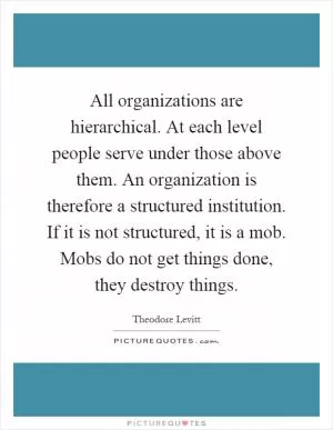 All organizations are hierarchical. At each level people serve under those above them. An organization is therefore a structured institution. If it is not structured, it is a mob. Mobs do not get things done, they destroy things Picture Quote #1