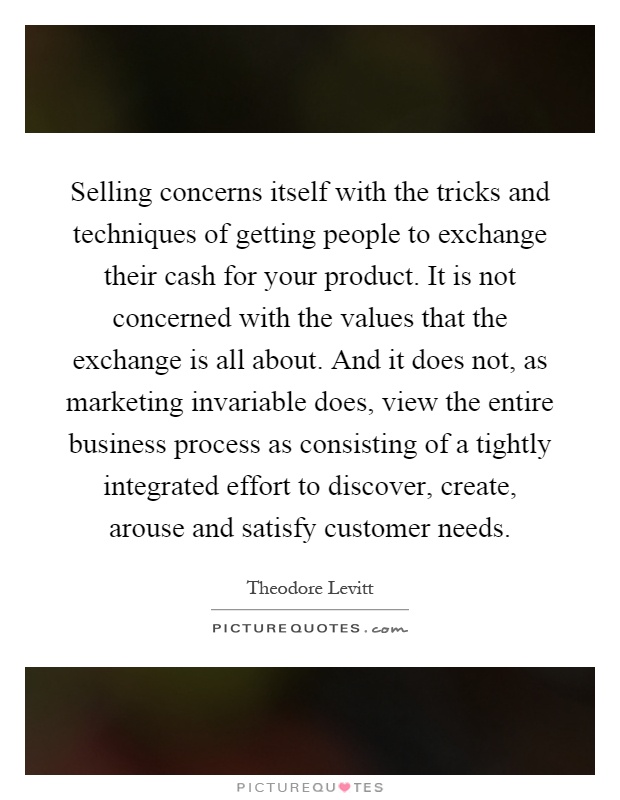 Selling concerns itself with the tricks and techniques of getting people to exchange their cash for your product. It is not concerned with the values that the exchange is all about. And it does not, as marketing invariable does, view the entire business process as consisting of a tightly integrated effort to discover, create, arouse and satisfy customer needs Picture Quote #1