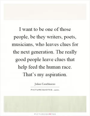 I want to be one of those people, be they writers, poets, musicians, who leaves clues for the next generation. The really good people leave clues that help feed the human race. That’s my aspiration Picture Quote #1