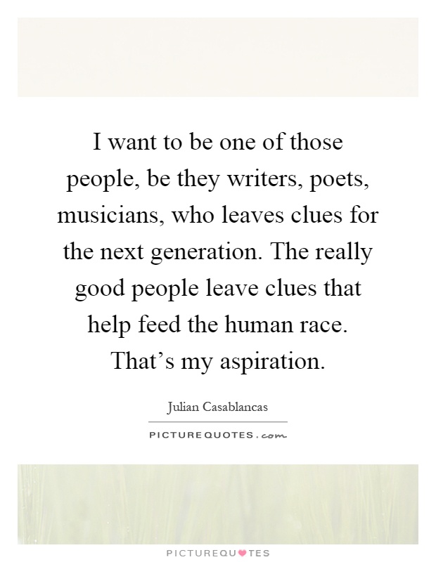 I want to be one of those people, be they writers, poets, musicians, who leaves clues for the next generation. The really good people leave clues that help feed the human race. That's my aspiration Picture Quote #1