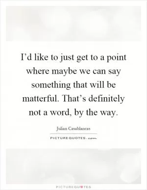 I’d like to just get to a point where maybe we can say something that will be matterful. That’s definitely not a word, by the way Picture Quote #1