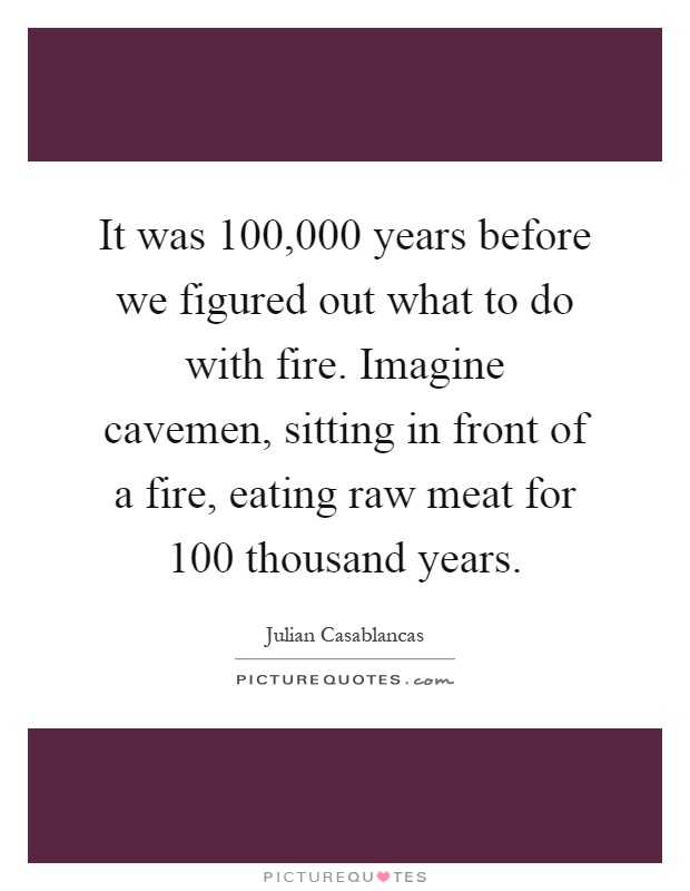 It was 100,000 years before we figured out what to do with fire. Imagine cavemen, sitting in front of a fire, eating raw meat for 100 thousand years Picture Quote #1