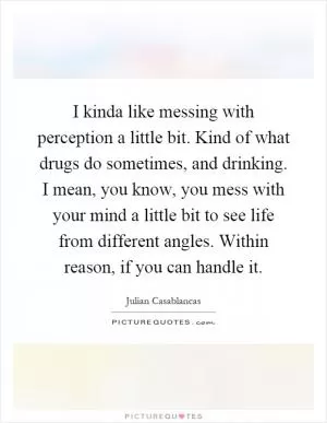 I kinda like messing with perception a little bit. Kind of what drugs do sometimes, and drinking. I mean, you know, you mess with your mind a little bit to see life from different angles. Within reason, if you can handle it Picture Quote #1