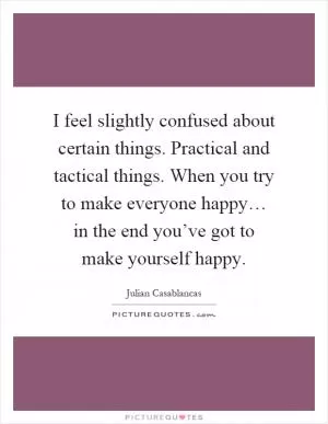 I feel slightly confused about certain things. Practical and tactical things. When you try to make everyone happy… in the end you’ve got to make yourself happy Picture Quote #1