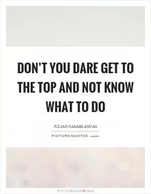 Don’t you dare get to the top and not know what to do Picture Quote #1