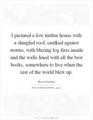 I pictured a low timber house with a shingled roof, caulked against storms, with blazing log fires inside and the walls lined with all the best books, somewhere to live when the rest of the world blew up Picture Quote #1