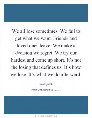 We all lose sometimes. We fail to get what we want. Friends and loved ones leave. We make a decision we regret. We try our hardest and come up short. It’s not the losing that defines us. It’s how we lose. It’s what we do afterward Picture Quote #1