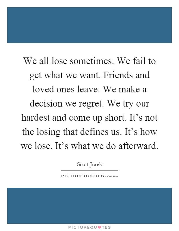 We all lose sometimes. We fail to get what we want. Friends and loved ones leave. We make a decision we regret. We try our hardest and come up short. It's not the losing that defines us. It's how we lose. It's what we do afterward Picture Quote #1