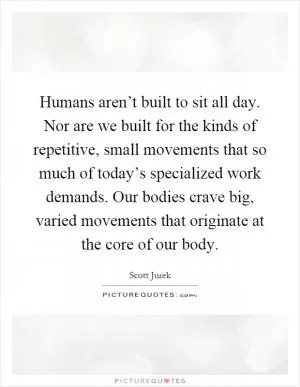 Humans aren’t built to sit all day. Nor are we built for the kinds of repetitive, small movements that so much of today’s specialized work demands. Our bodies crave big, varied movements that originate at the core of our body Picture Quote #1