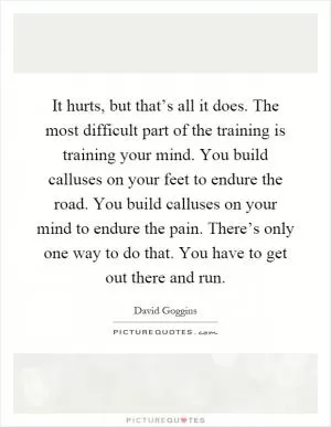 It hurts, but that’s all it does. The most difficult part of the training is training your mind. You build calluses on your feet to endure the road. You build calluses on your mind to endure the pain. There’s only one way to do that. You have to get out there and run Picture Quote #1