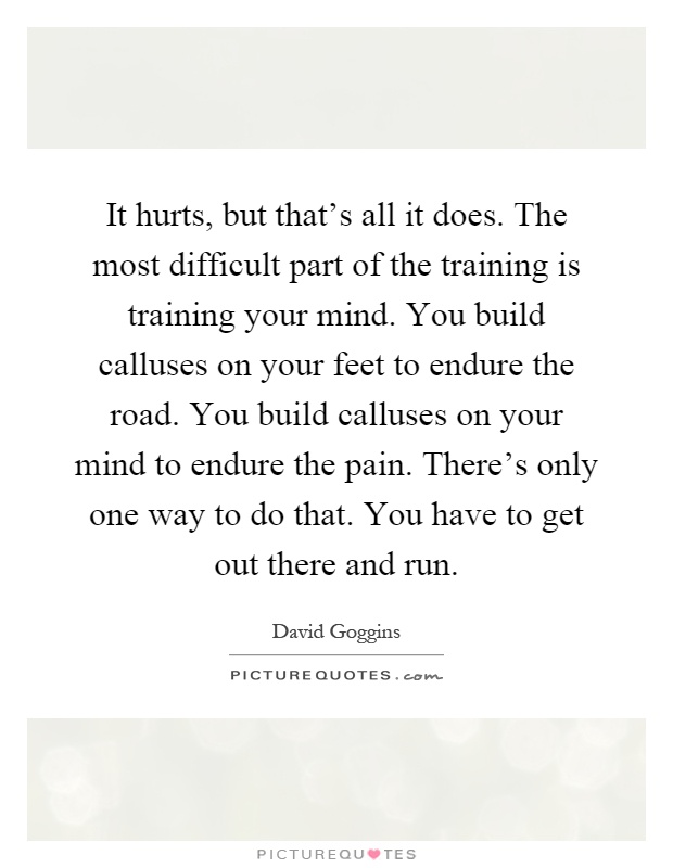It hurts, but that's all it does. The most difficult part of the training is training your mind. You build calluses on your feet to endure the road. You build calluses on your mind to endure the pain. There's only one way to do that. You have to get out there and run Picture Quote #1