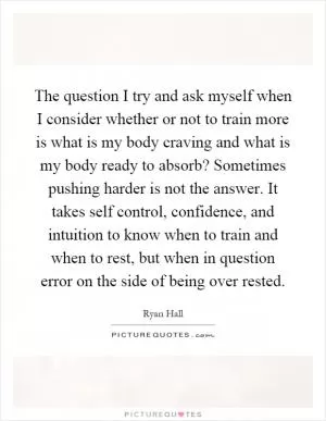 The question I try and ask myself when I consider whether or not to train more is what is my body craving and what is my body ready to absorb? Sometimes pushing harder is not the answer. It takes self control, confidence, and intuition to know when to train and when to rest, but when in question error on the side of being over rested Picture Quote #1