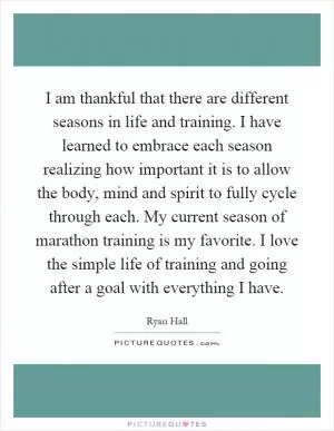 I am thankful that there are different seasons in life and training. I have learned to embrace each season realizing how important it is to allow the body, mind and spirit to fully cycle through each. My current season of marathon training is my favorite. I love the simple life of training and going after a goal with everything I have Picture Quote #1