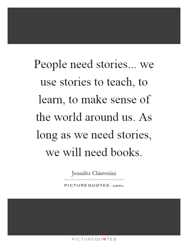 People need stories... we use stories to teach, to learn, to make sense of the world around us. As long as we need stories, we will need books Picture Quote #1