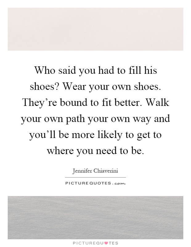 Who said you had to fill his shoes? Wear your own shoes. They're bound to fit better. Walk your own path your own way and you'll be more likely to get to where you need to be Picture Quote #1