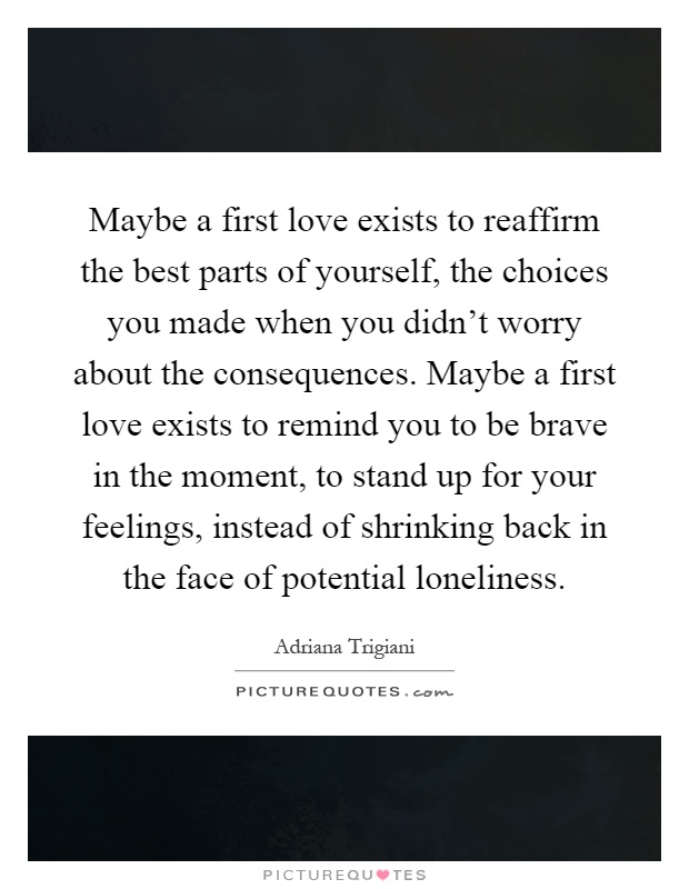 Maybe a first love exists to reaffirm the best parts of yourself, the choices you made when you didn't worry about the consequences. Maybe a first love exists to remind you to be brave in the moment, to stand up for your feelings, instead of shrinking back in the face of potential loneliness Picture Quote #1