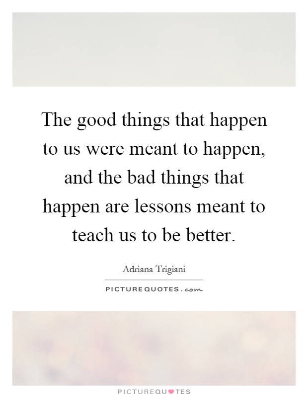 The good things that happen to us were meant to happen, and the bad things that happen are lessons meant to teach us to be better Picture Quote #1