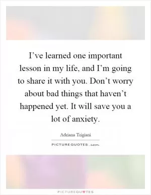 I’ve learned one important lesson in my life, and I’m going to share it with you. Don’t worry about bad things that haven’t happened yet. It will save you a lot of anxiety Picture Quote #1