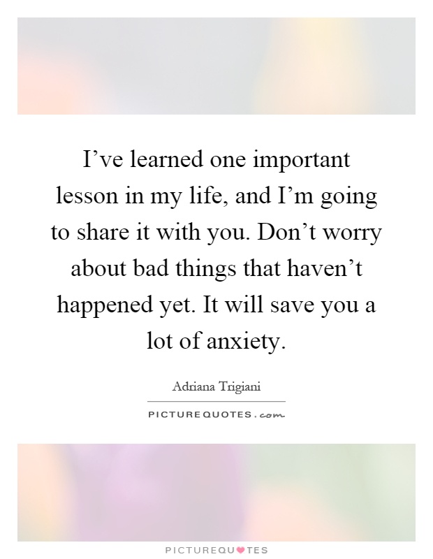 I've learned one important lesson in my life, and I'm going to share it with you. Don't worry about bad things that haven't happened yet. It will save you a lot of anxiety Picture Quote #1